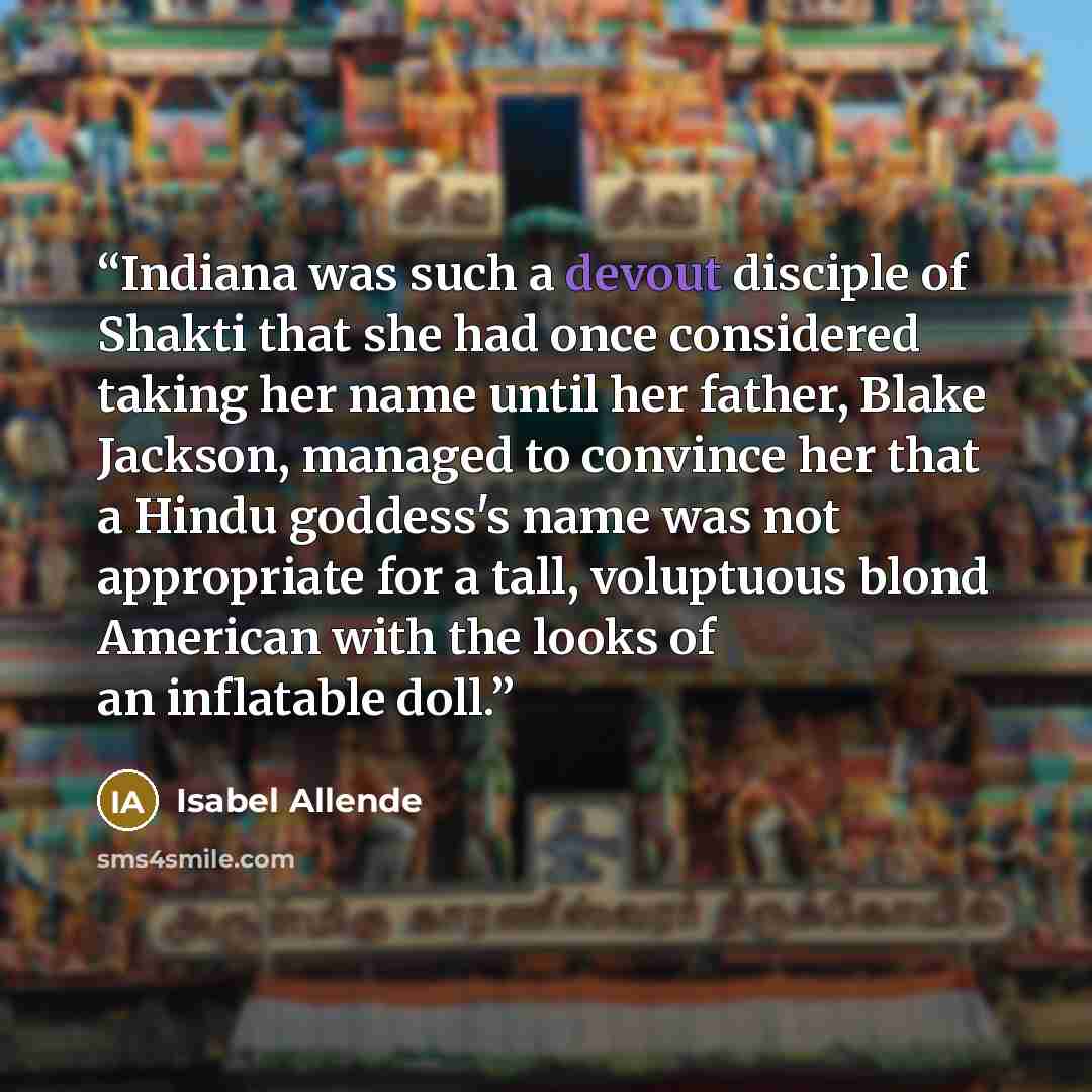 “Indiana was such a devout disciple of Shakti that she had once considered taking her name until her father, Blake Jackson, managed to convince her that a Hindu goddess's name was not appropriate for a tall, voluptuous blond American with the looks of an inflatable doll.” quote by Isabel Allende