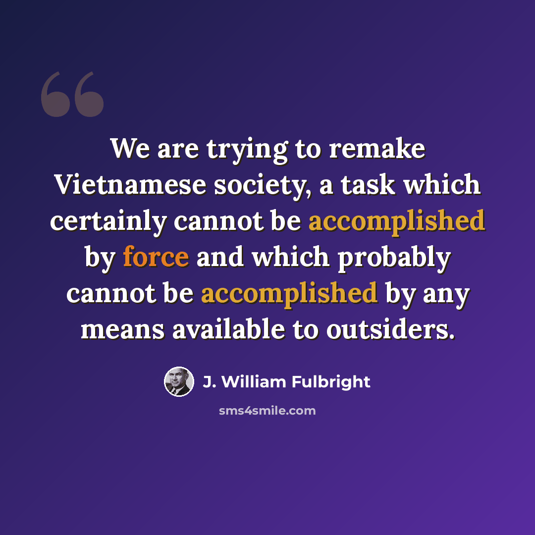 “We are trying to remake Vietnamese society, a task which certainly cannot be accomplished by force and which probably cannot be accomplished by any means available to outsiders.” quote by J. William Fulbright