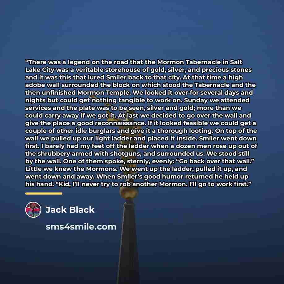 “There was a legend on the road that the Mormon Tabernacle in Salt Lake City was a veritable storehouse of gold, silver, and precious stones and it was this that lured Smiler back to that city. At that time a high adobe wall surrounded the block on which stood the Tabernacle and the then unfinished…” quote by Jack Black