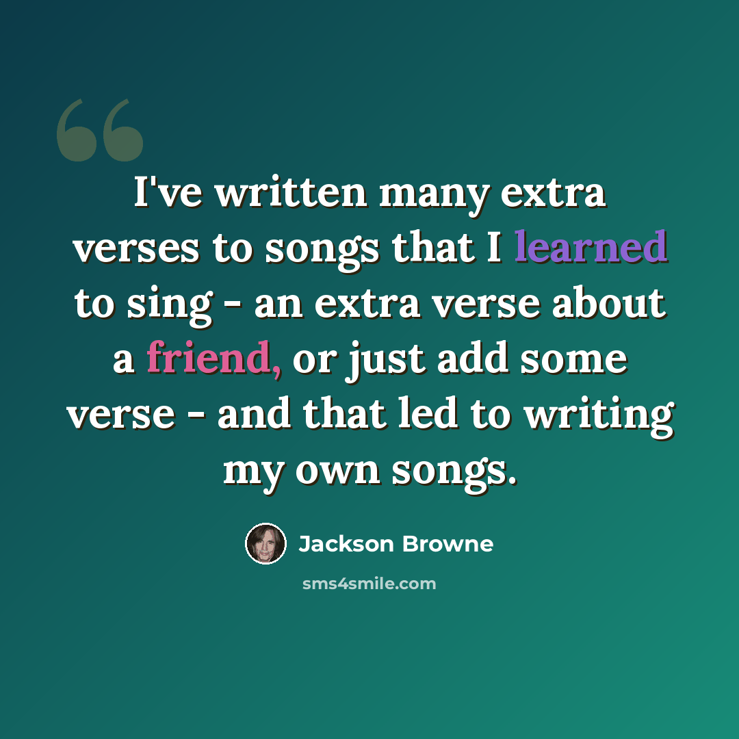 “I've written many extra verses to songs that I learned to sing - an extra verse about a friend, or just add some verse - and that led to writing my own songs.” quote by Jackson Browne