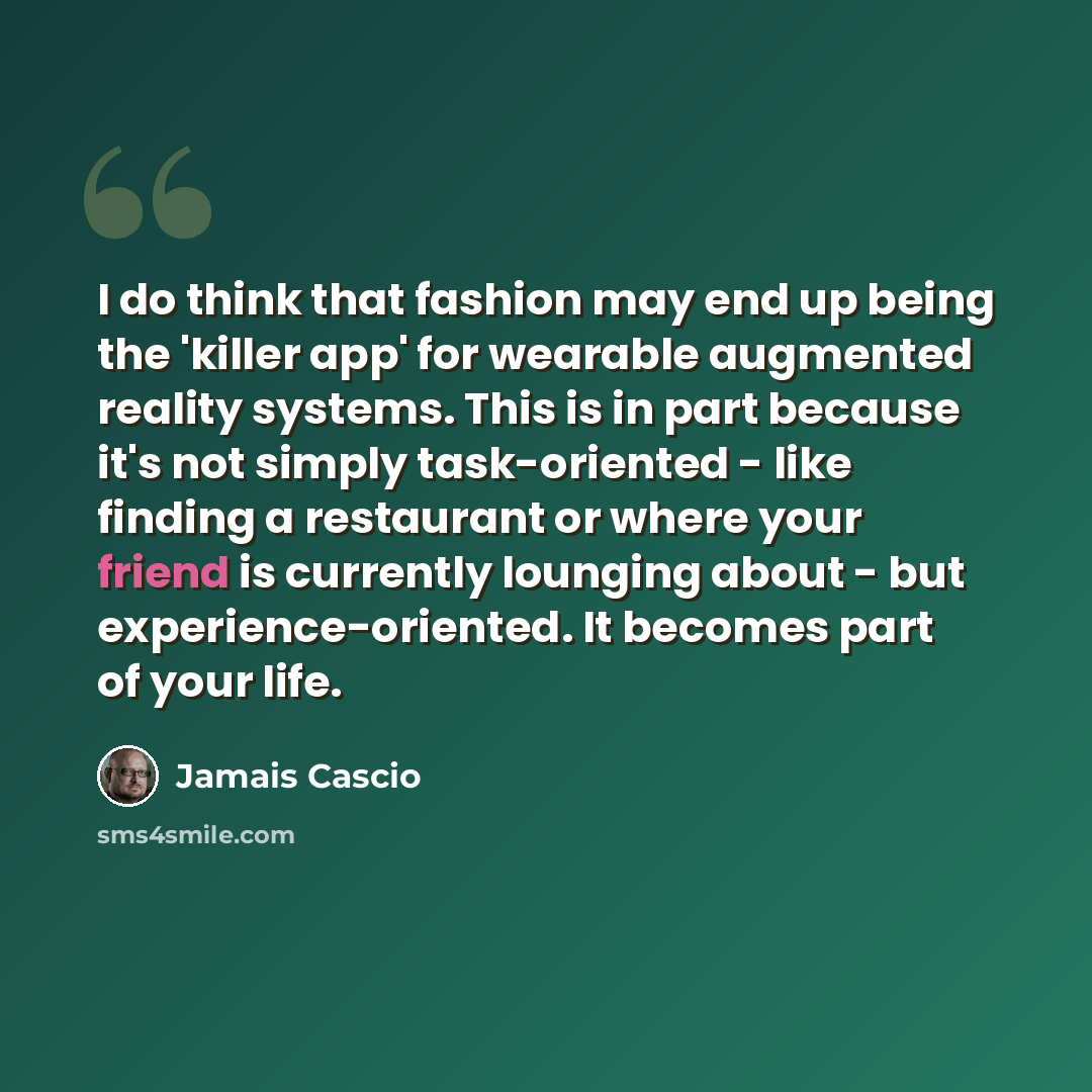 “I do think that fashion may end up being the 'killer app' for wearable augmented reality systems. This is in part because it's not simply task-oriented - like finding a restaurant or where your friend is currently lounging about - but experience-oriented. It becomes part of your life.” quote by Jamais Cascio