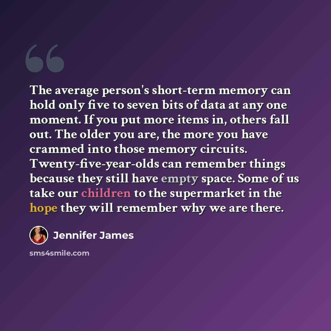“The average person's short-term memory can hold only five to seven bits of data at any one moment. If you put more items in, others fall out. The older you are, the more you have crammed into those memory circuits. Twenty-five-year-olds can remember things because they still have empty space. Some…” quote by Jennifer James