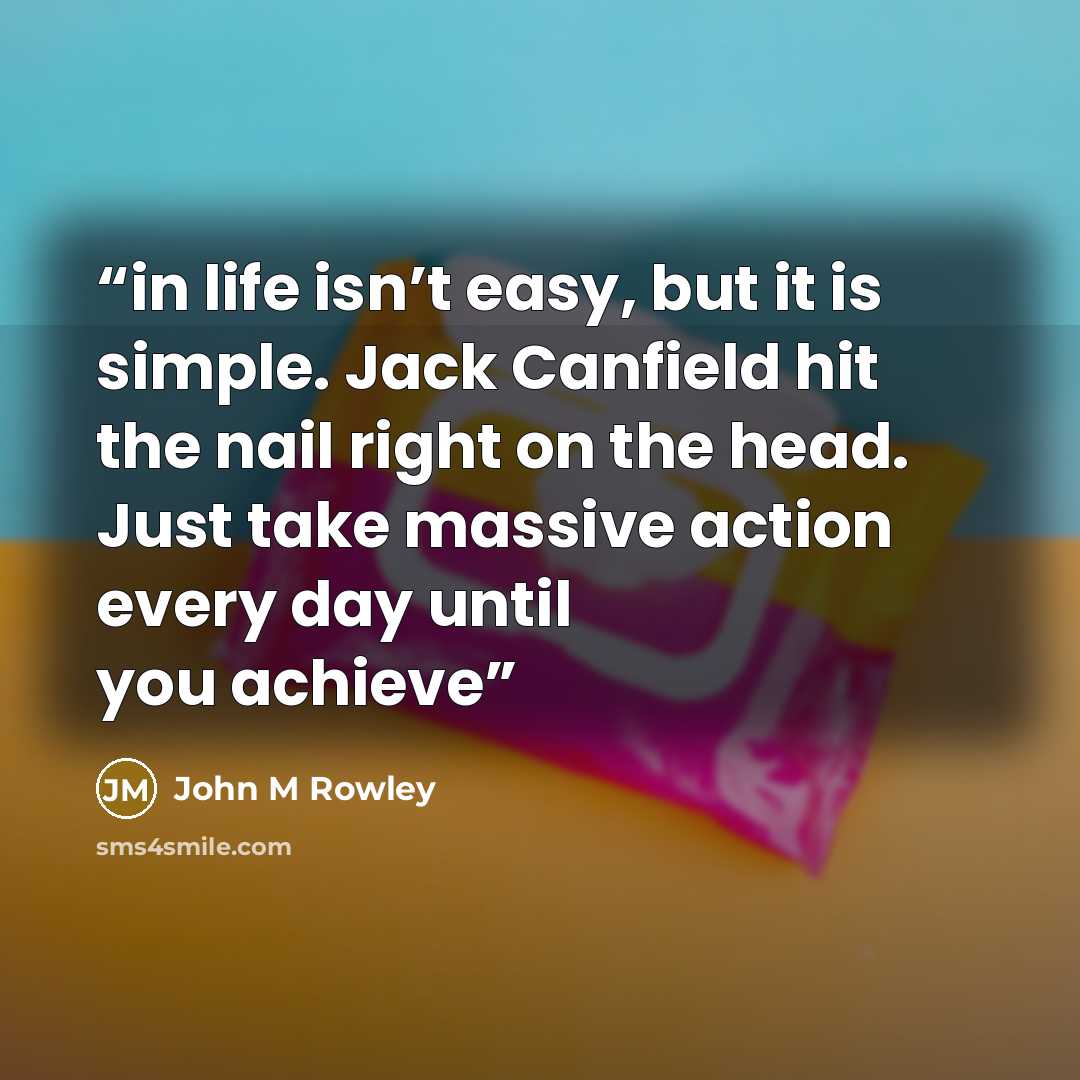 “in life isn’t easy, but it is simple. Jack Canfield hit the nail right on the head. Just take massive action every day until you achieve” quote by John M Rowley