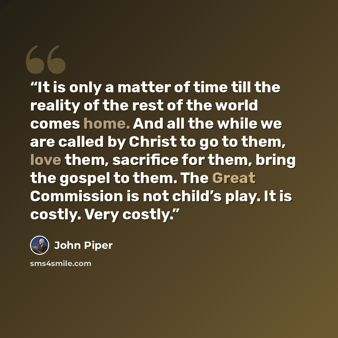 “It is only a matter of time till the reality of the rest of the world comes home. And all the while we are called by Christ to go to them, love them, sacrifice for them, bring the gospel to them. The Great Commission is not child’s play. It is costly. Very costly.” quote by John Piper