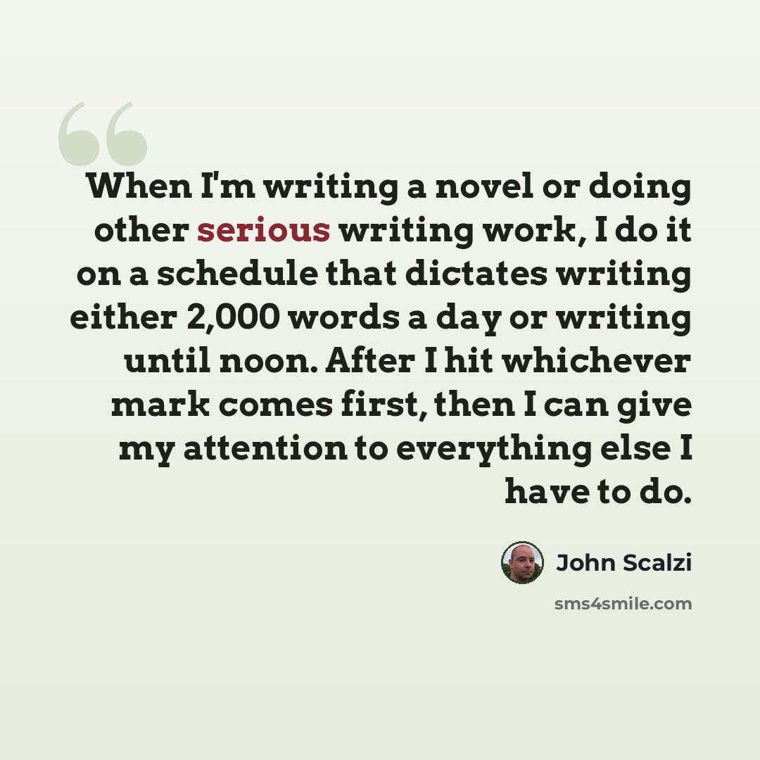 “When I'm writing a novel or doing other serious writing work, I do it on a schedule that dictates writing either 2,000 words a day or writing until noon. After I hit whichever mark comes first, then I can give my attention to everything else I have to do.” quote by John Scalzi