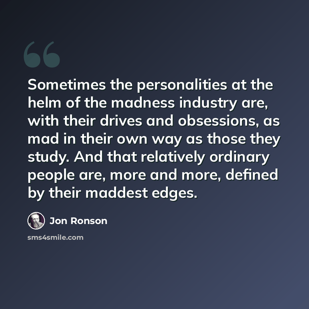 “Sometimes the personalities at the helm of the madness industry are, with their drives and obsessions, as mad in their own way as those they study. And that relatively ordinary people are, more and more, defined by their maddest edges.” quote by Jon Ronson