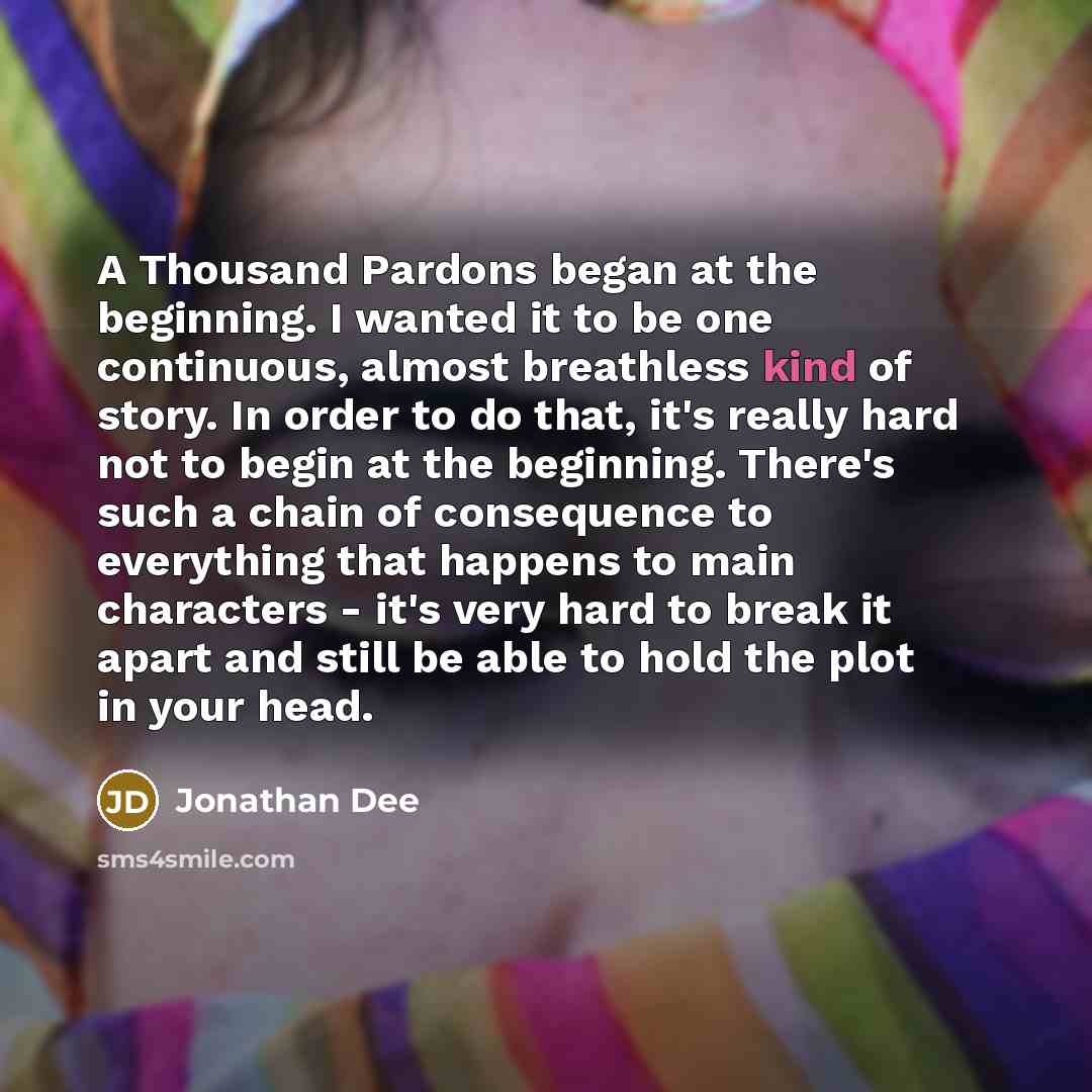 “A Thousand Pardons began at the beginning. I wanted it to be one continuous, almost breathless kind of story. In order to do that, it's really hard not to begin at the beginning. There's such a chain of consequence to everything that happens to main characters - it's very hard to break it apart…” quote by Jonathan Dee