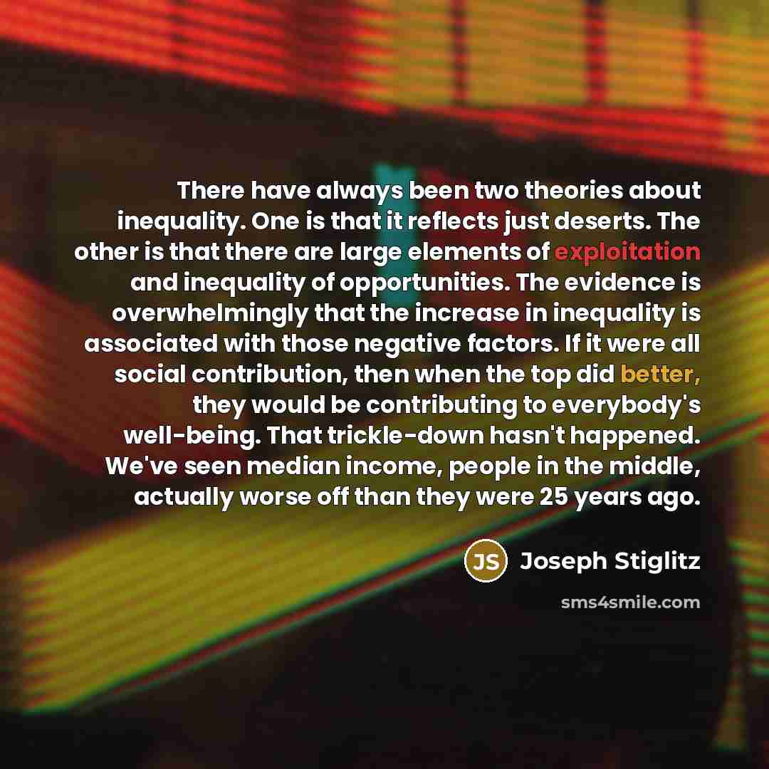 “There have always been two theories about inequality. One is that it reflects just deserts. The other is that there are large elements of exploitation and inequality of opportunities. The evidence is overwhelmingly that the increase in inequality is associated with those negative factors. If it…” quote by Joseph Stiglitz