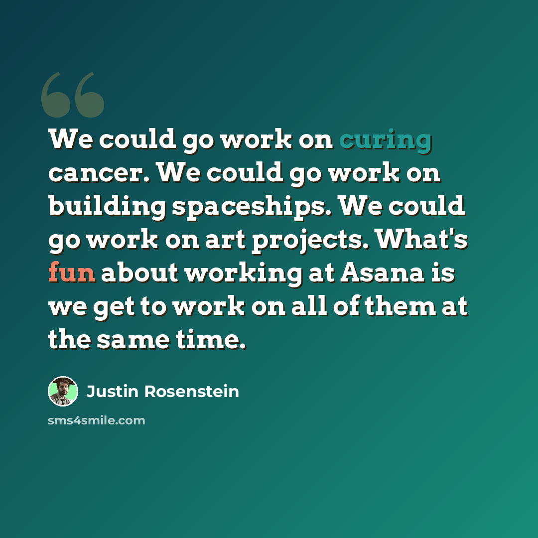 “We could go work on curing cancer. We could go work on building spaceships. We could go work on art projects. What's fun about working at Asana is we get to work on all of them at the same time.” quote by Justin Rosenstein