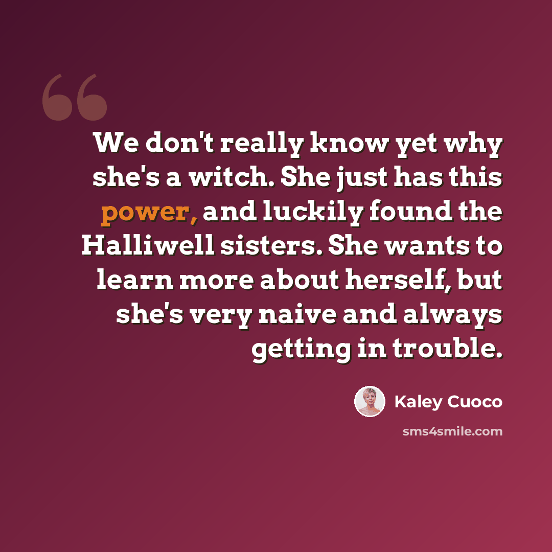 “We don't really know yet why she's a witch. She just has this power, and luckily found the Halliwell sisters. She wants to learn more about herself, but she's very naive and always getting in trouble.” quote by Kaley Cuoco