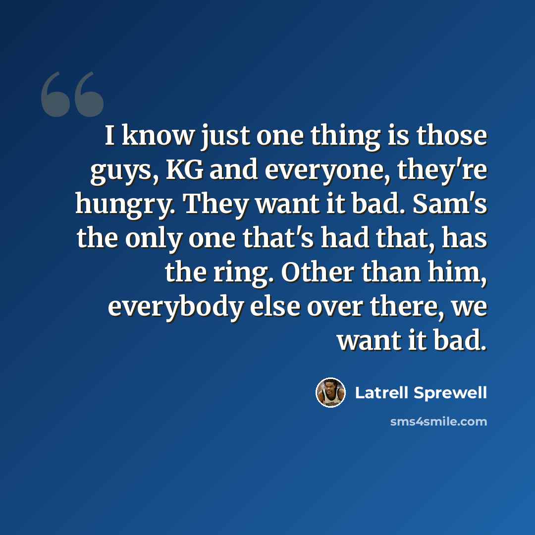 “I know just one thing is those guys, KG and everyone, they're hungry. They want it bad. Sam's the only one that's had that, has the ring. Other than him, everybody else over there, we want it bad.” quote by Latrell Sprewell