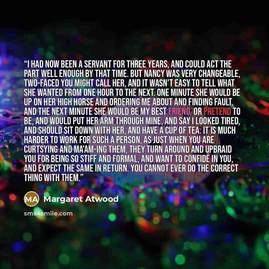 “I had now been a servant for three years, and could act the part well enough by that time. But Nancy was very changeable, two-faced you might call her, and it wasn't easy to tell what she wanted from one hour to the next. One minute she would be up on her high horse and ordering me about and…” quote by Margaret Atwood