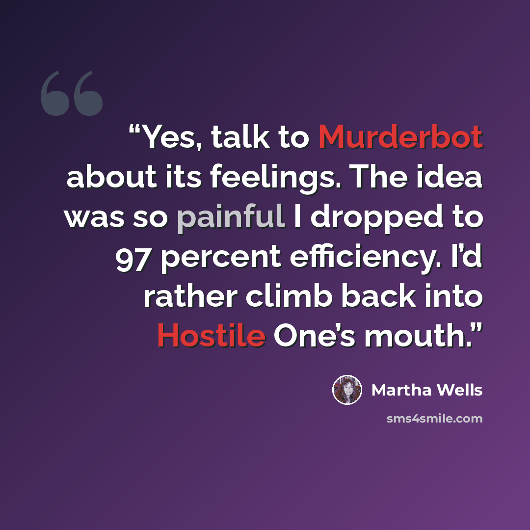 “Yes, talk to Murderbot about its feelings. The idea was so painful I dropped to 97 percent efficiency. I’d rather climb back into Hostile One’s mouth.” quote by Martha Wells