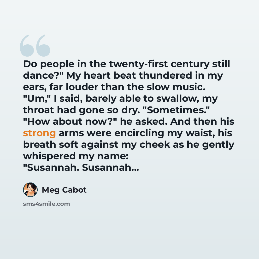 “Do people in the twenty-first century still dance?" My heart beat thundered in my ears, far louder than the slow music. "Um," I said, barely able to swallow, my throat had gone so dry. "Sometimes." "How about now?" he asked. And then his strong arms were encircling my waist, his breath soft…” quote by Meg Cabot