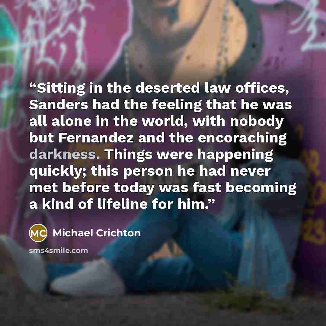 “Sitting in the deserted law offices, Sanders had the feeling that he was all alone in the world, with nobody but Fernandez and the encoraching darkness. Things were happening quickly; this person he had never met before today was fast becoming a kind of lifeline for him.” quote by Michael Crichton