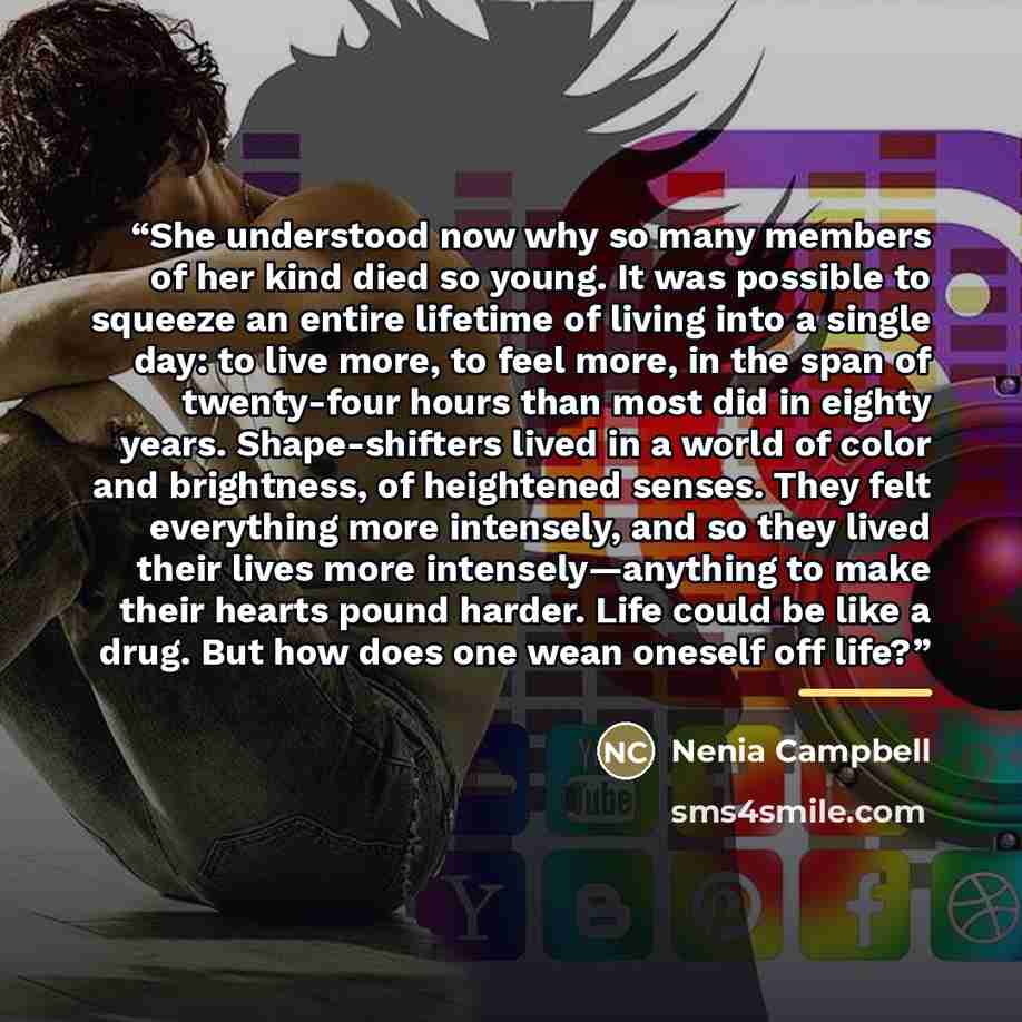 “She understood now why so many members of her kind died so young. It was possible to squeeze an entire lifetime of living into a single day: to live more, to feel more, in the span of twenty-four hours than most did in eighty years. Shape-shifters lived in a world of color and brightness, of…” quote by Nenia Campbell