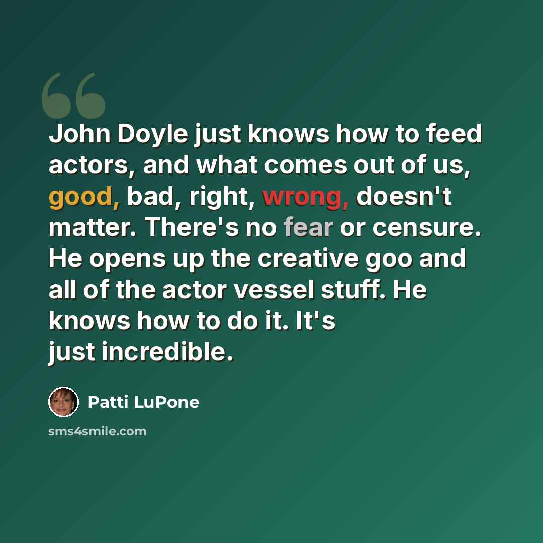 “John Doyle just knows how to feed actors, and what comes out of us, good, bad, right, wrong, doesn't matter. There's no fear or censure. He opens up the creative goo and all of the actor vessel stuff. He knows how to do it. It's just incredible.” quote by Patti LuPone