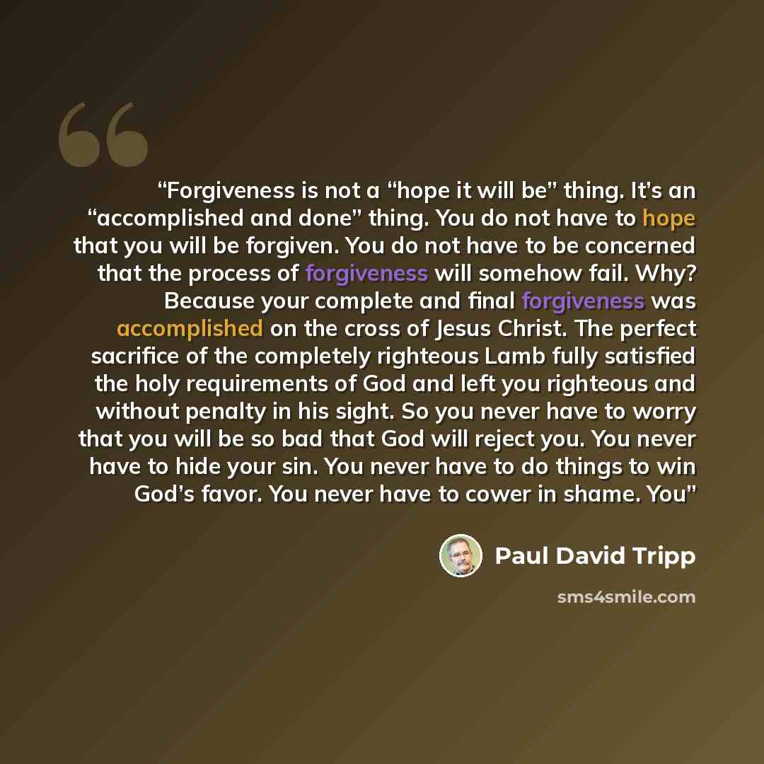 “Forgiveness is not a “hope it will be” thing. It’s an “accomplished and done” thing. You do not have to hope that you will be forgiven. You do not have to be concerned that the process of forgiveness will somehow fail. Why? Because your complete and final forgiveness was accomplished on the cross…” quote by Paul David Tripp