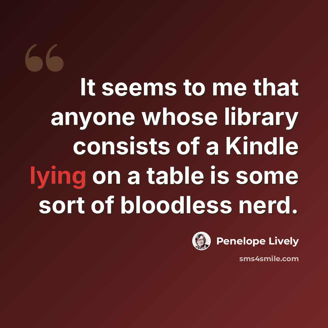 “It seems to me that anyone whose library consists of a Kindle lying on a table is some sort of bloodless nerd.” quote by Penelope Lively