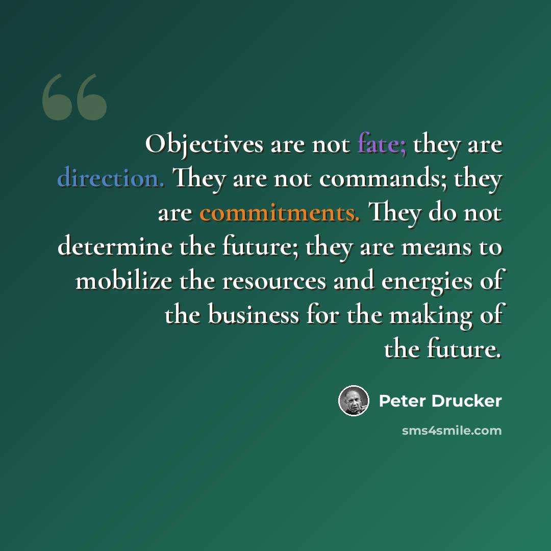“Objectives are not fate; they are direction. They are not commands; they are commitments. They do not determine the future; they are means to mobilize the resources and energies of the business for the making of the future.” quote by Peter Drucker