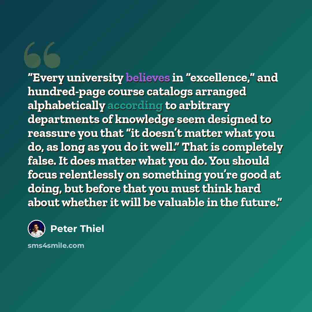 “Every university believes in “excellence,” and hundred-page course catalogs arranged alphabetically according to arbitrary departments of knowledge seem designed to reassure you that “it doesn’t matter what you do, as long as you do it well.” That is completely false. It does matter what you do…” quote by Peter Thiel