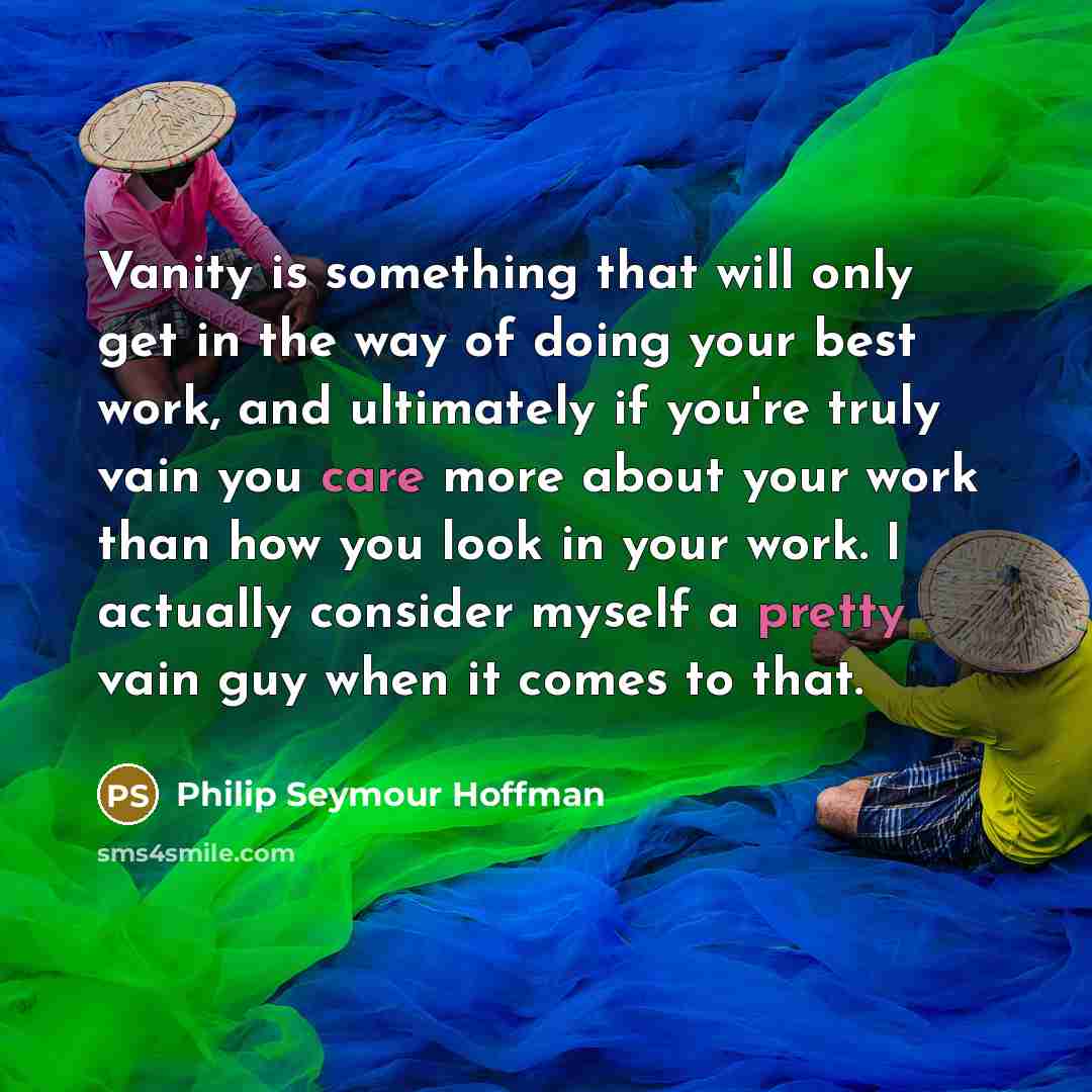 “Vanity is something that will only get in the way of doing your best work, and ultimately if you're truly vain you care more about your work than how you look in your work. I actually consider myself a pretty vain guy when it comes to that.” quote by Philip Seymour Hoffman