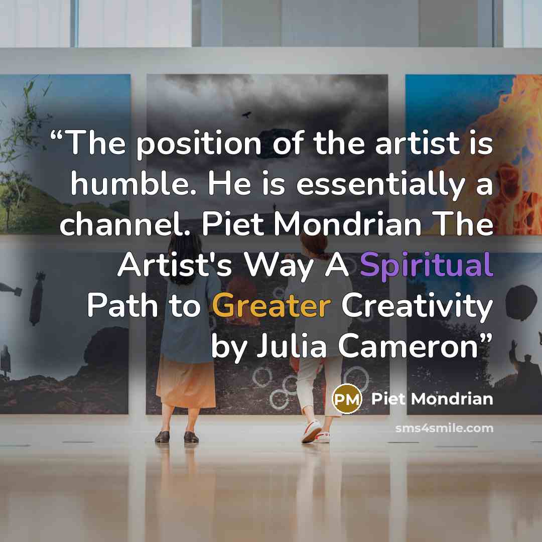 “The position of the artist is humble. He is essentially a channel. Piet Mondrian The Artist's Way A Spiritual Path to Greater Creativity by Julia Cameron” quote by Piet Mondrian