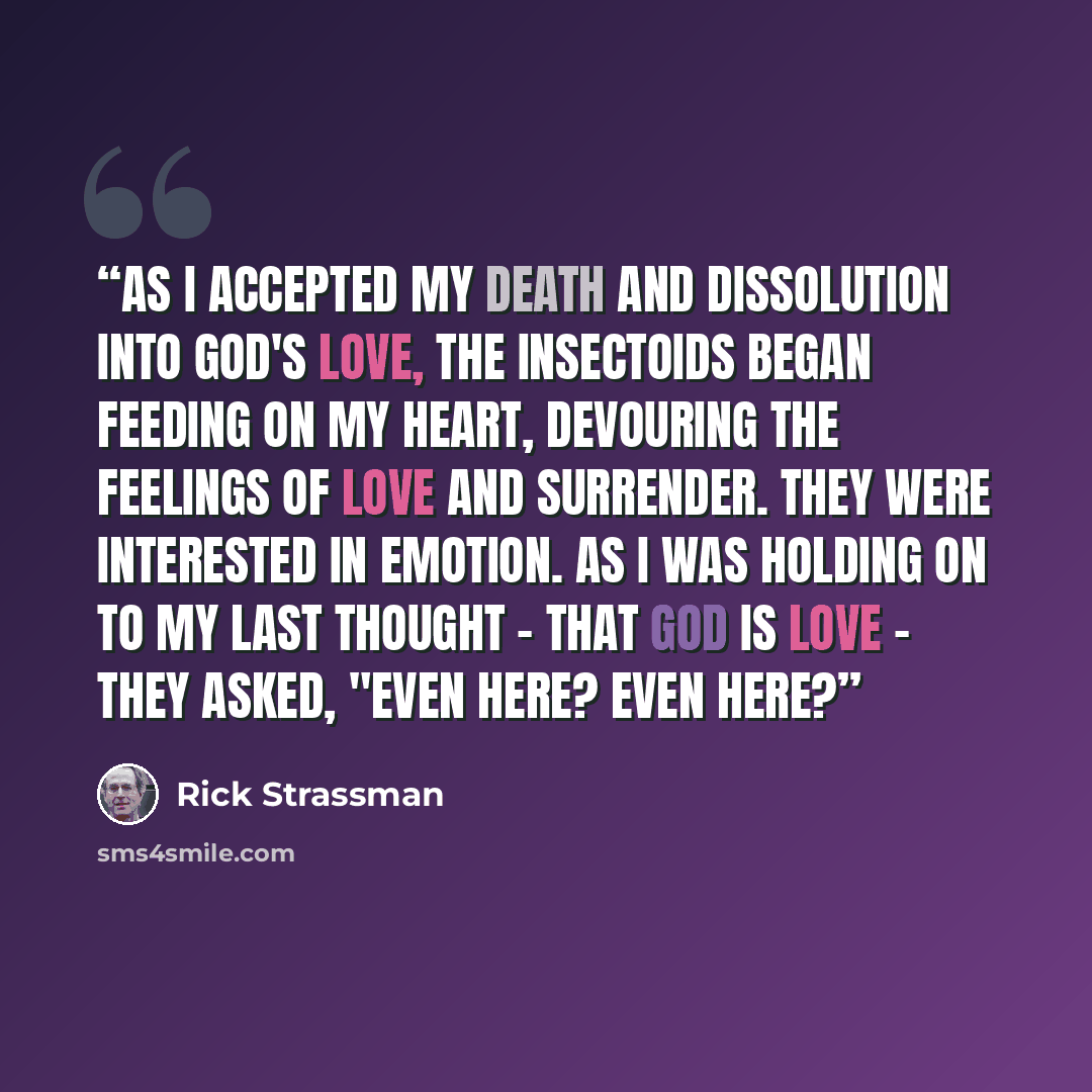 “As I accepted my death and dissolution into God's love, the insectoids began feeding on my heart, devouring the feelings of love and surrender. They were interested in emotion. As I was holding on to my last thought - that God is love - they asked, "Even here? Even here?” quote by Rick Strassman
