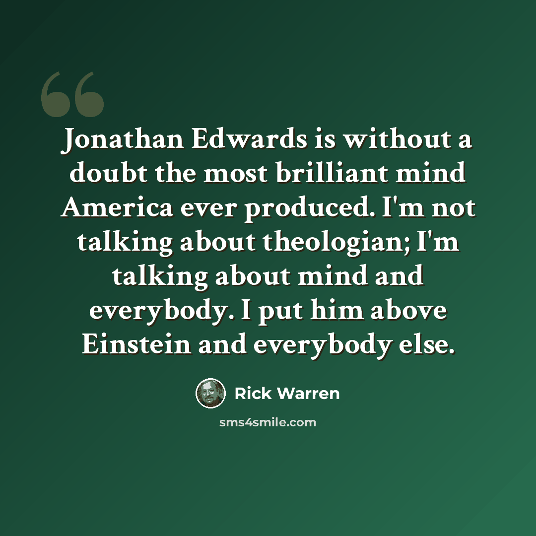 “Jonathan Edwards is without a doubt the most brilliant mind America ever produced. I'm not talking about theologian; I'm talking about mind and everybody. I put him above Einstein and everybody else.” quote by Rick Warren