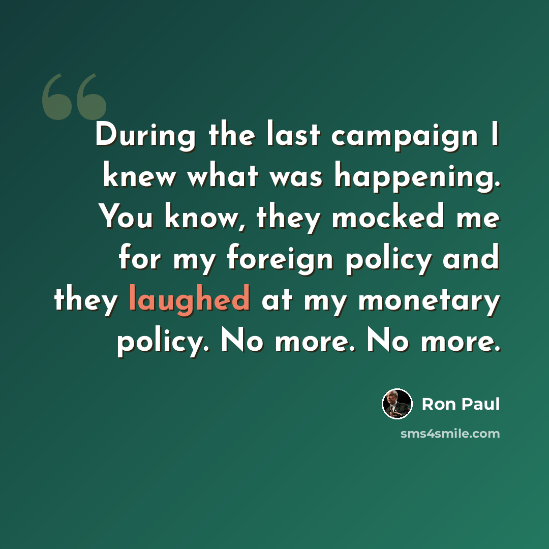 “During the last campaign I knew what was happening. You know, they mocked me for my foreign policy and they laughed at my monetary policy. No more. No more.” quote by Ron Paul