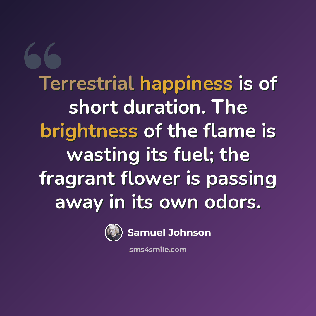“Terrestrial happiness is of short duration. The brightness of the flame is wasting its fuel; the fragrant flower is passing away in its own odors.” quote by Samuel Johnson