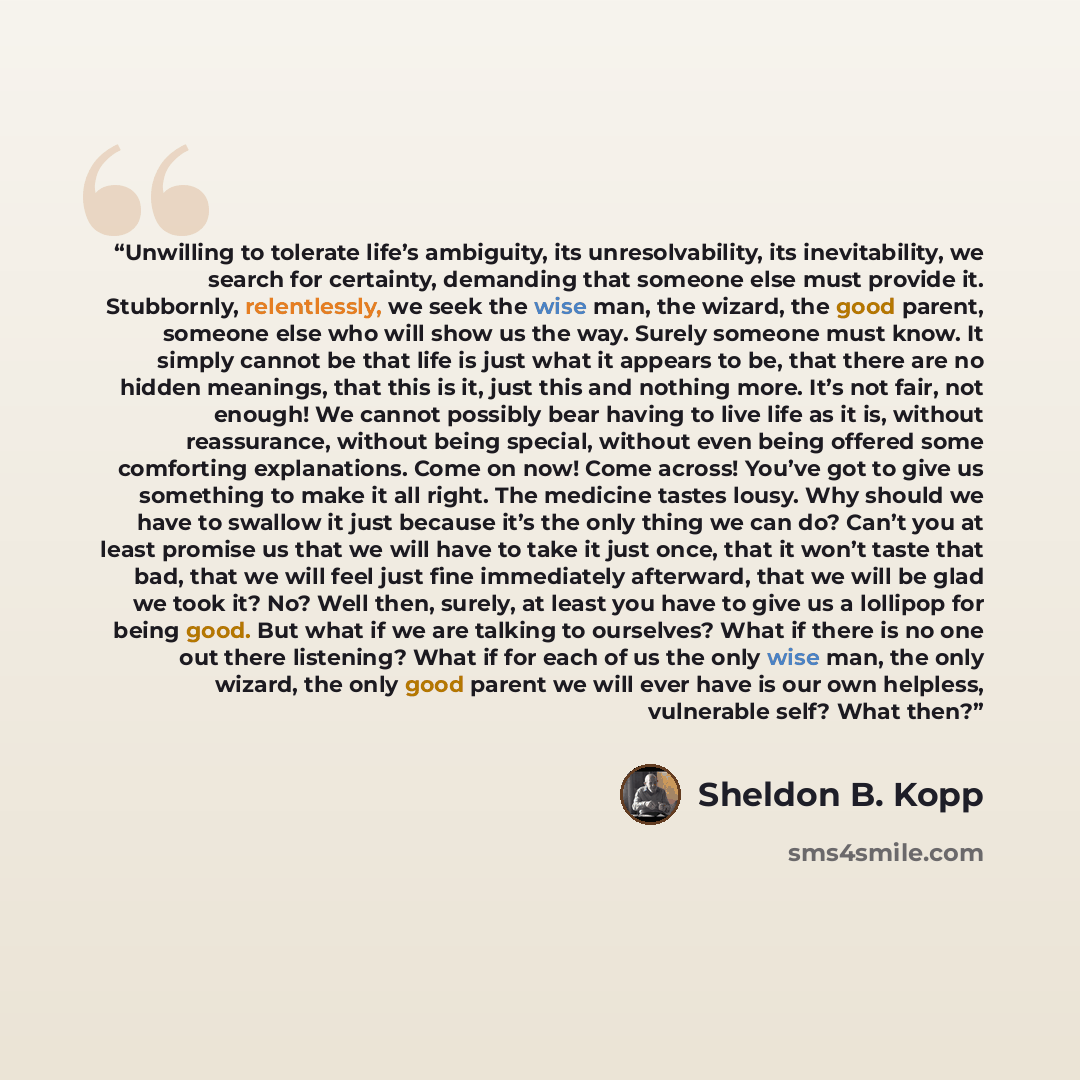 “Unwilling to tolerate life’s ambiguity, its unresolvability, its inevitability, we search for certainty, demanding that someone else must provide it. Stubbornly, relentlessly, we seek the wise man, the wizard, the good parent, someone else who will show us the way. Surely someone must know. It…” quote by Sheldon B. Kopp