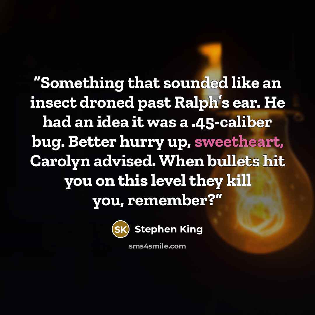 “Something that sounded like an insect droned past Ralph’s ear. He had an idea it was a .45-caliber bug. Better hurry up, sweetheart, Carolyn advised. When bullets hit you on this level they kill you, remember?” quote by Stephen King