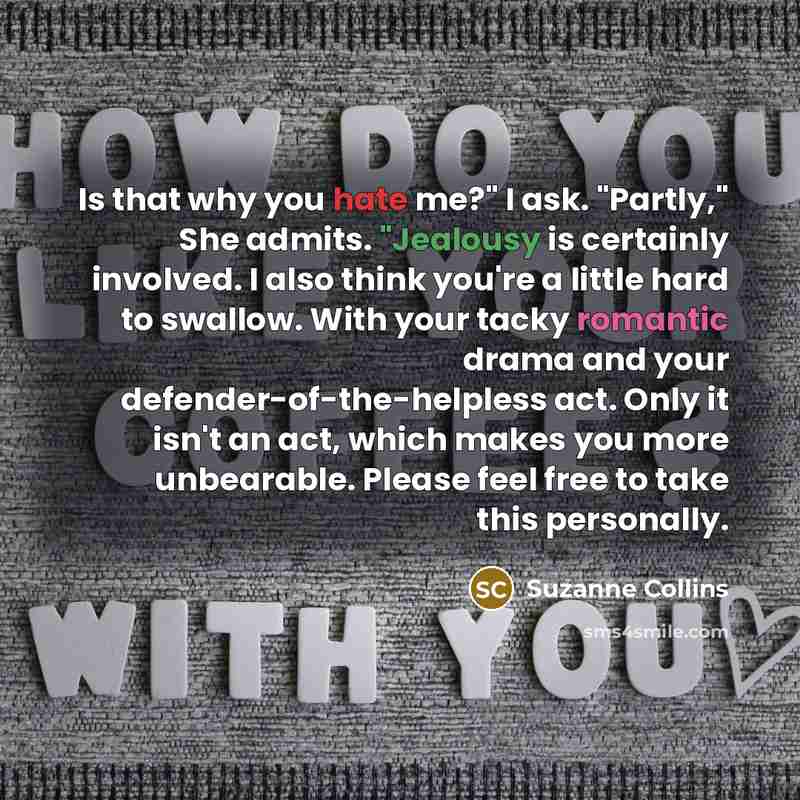 “Is that why you hate me?" I ask. "Partly," She admits. "Jealousy is certainly involved. I also think you're a little hard to swallow. With your tacky romantic drama and your defender-of-the-helpless act. Only it isn't an act, which makes you more unbearable. Please feel free to take this personally.” quote by Suzanne Collins