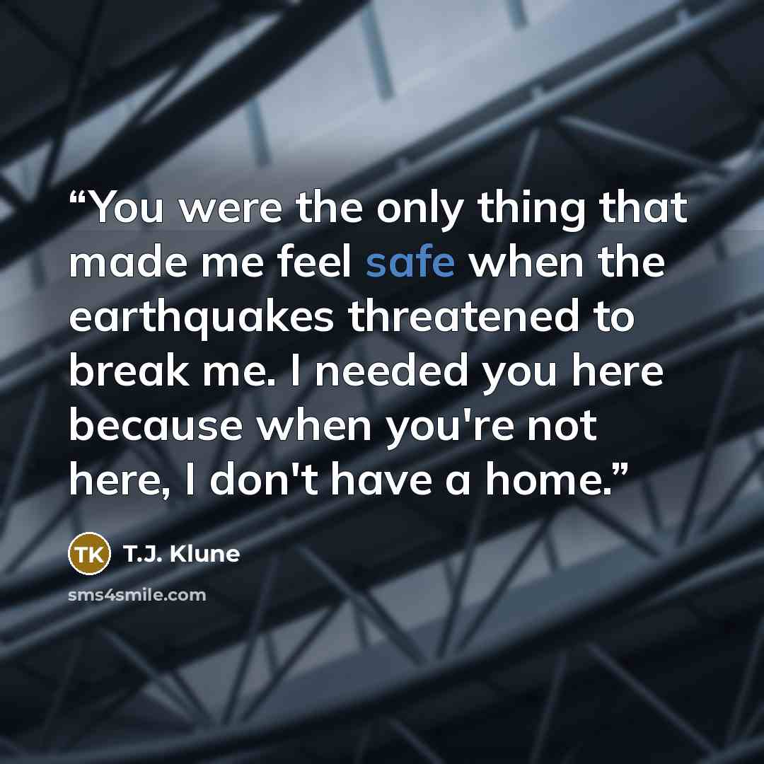 “You were the only thing that made me feel safe when the earthquakes threatened to break me. I needed you here because when you're not here, I don't have a home.” quote by T.J. Klune