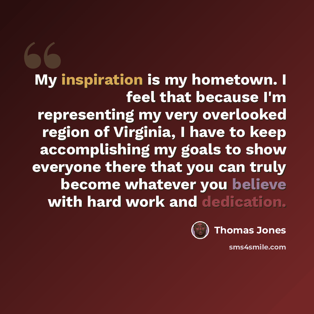“My inspiration is my hometown. I feel that because I'm representing my very overlooked region of Virginia, I have to keep accomplishing my goals to show everyone there that you can truly become whatever you believe with hard work and dedication.” quote by Thomas Jones
