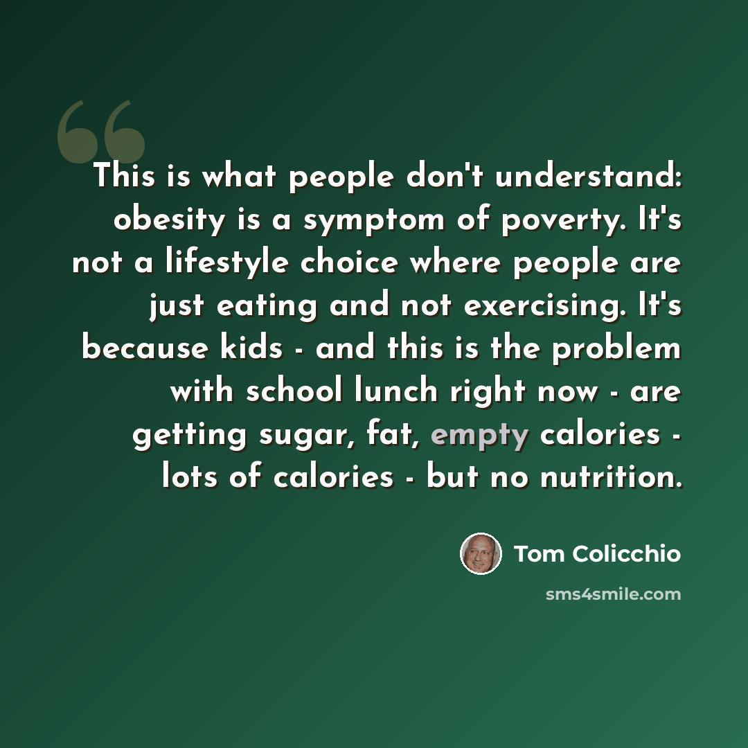 “This is what people don't understand: obesity is a symptom of poverty. It's not a lifestyle choice where people are just eating and not exercising. It's because kids - and this is the problem with school lunch right now - are getting sugar, fat, empty calories - lots of calories - but no nutrition.” quote by Tom Colicchio