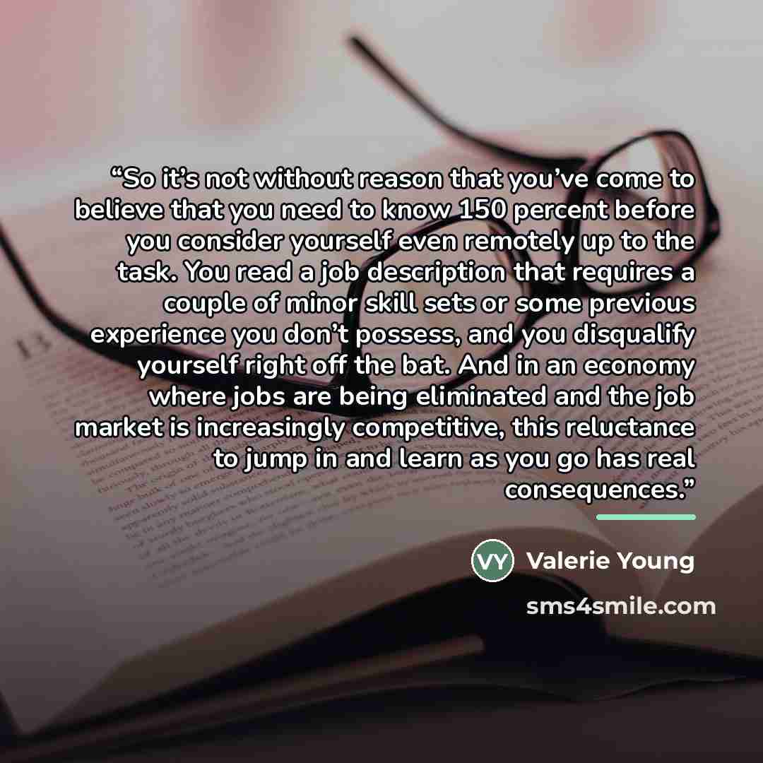 “So it’s not without reason that you’ve come to believe that you need to know 150 percent before you consider yourself even remotely up to the task. You read a job description that requires a couple of minor skill sets or some previous experience you don’t possess, and you disqualify yourself right…” quote by Valerie Young