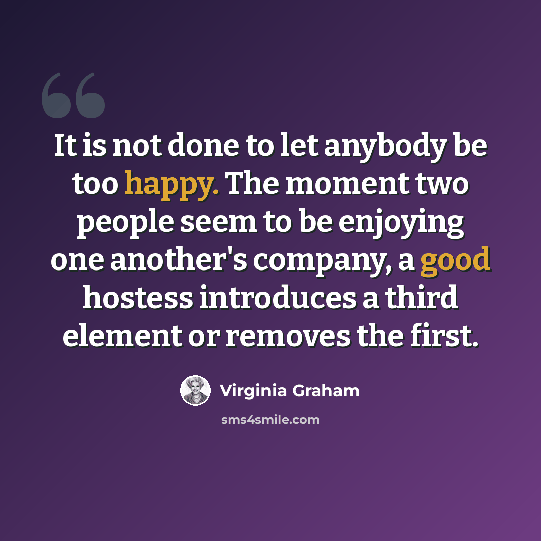 “It is not done to let anybody be too happy. The moment two people seem to be enjoying one another's company, a good hostess introduces a third element or removes the first.” quote by Virginia Graham