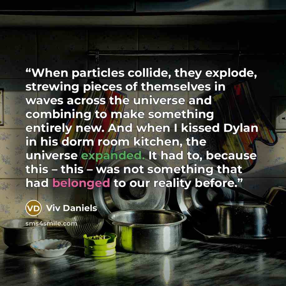 “When particles collide, they explode, strewing pieces of themselves in waves across the universe and combining to make something entirely new. And when I kissed Dylan in his dorm room kitchen, the universe expanded. It had to, because this – this – was not something that had belonged to our…” quote by Viv Daniels