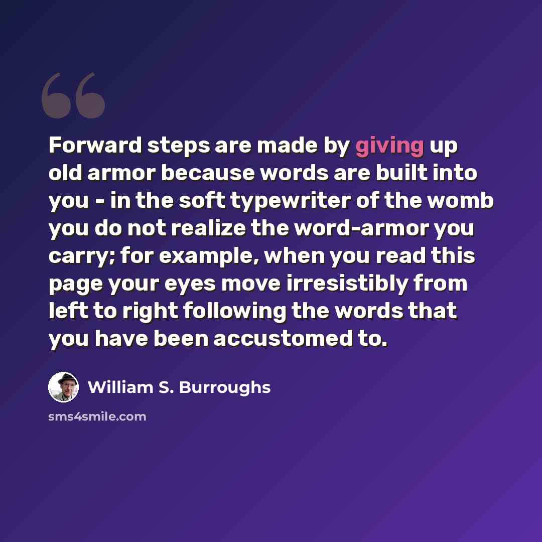 “Forward steps are made by giving up old armor because words are built into you - in the soft typewriter of the womb you do not realize the word-armor you carry; for example, when you read this page your eyes move irresistibly from left to right following the words that you have been accustomed to.” quote by William S. Burroughs