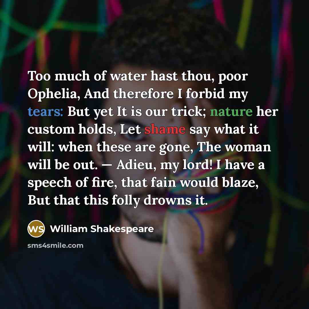 “Too much of water hast thou, poor Ophelia, And therefore I forbid my tears: But yet It is our trick; nature her custom holds, Let shame say what it will: when these are gone, The woman will be out. — Adieu, my lord! I have a speech of fire, that fain would blaze, But that this folly drowns it.” quote by William Shakespeare