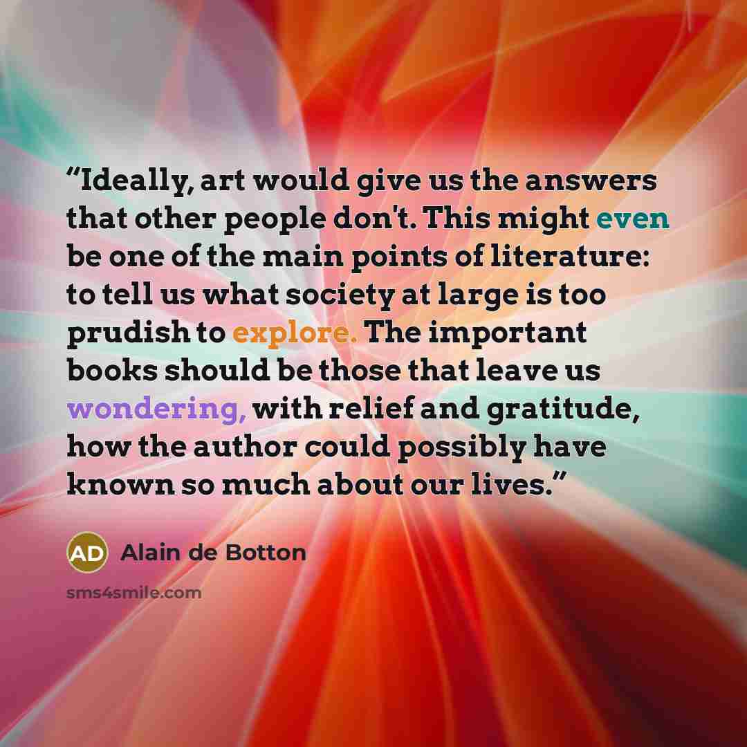 “Ideally, art would give us the answers that other people don't. This might even be one of the main points of literature: to tell us what society at large is too prudish to explore. The important books should be those that leave us wondering, with relief and gratitude, how the author could possibly…” quote by Alain de Botton