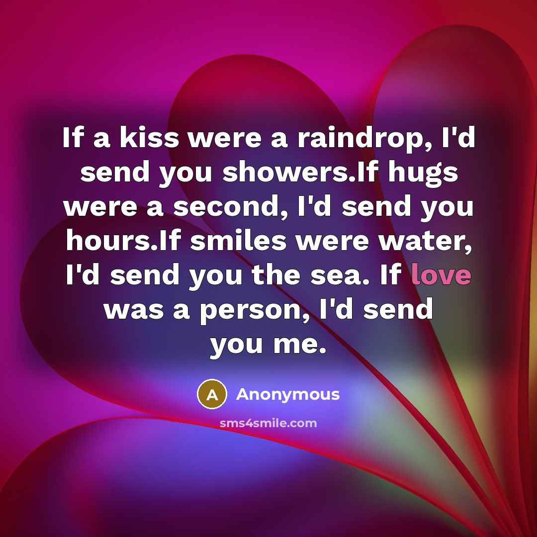 “If a kiss were a raindrop, I'd send you showers.If hugs were a second, I'd send you hours.If smiles were water, I'd send you the sea. If love was a person, I'd send you me.” quote by Anonymous