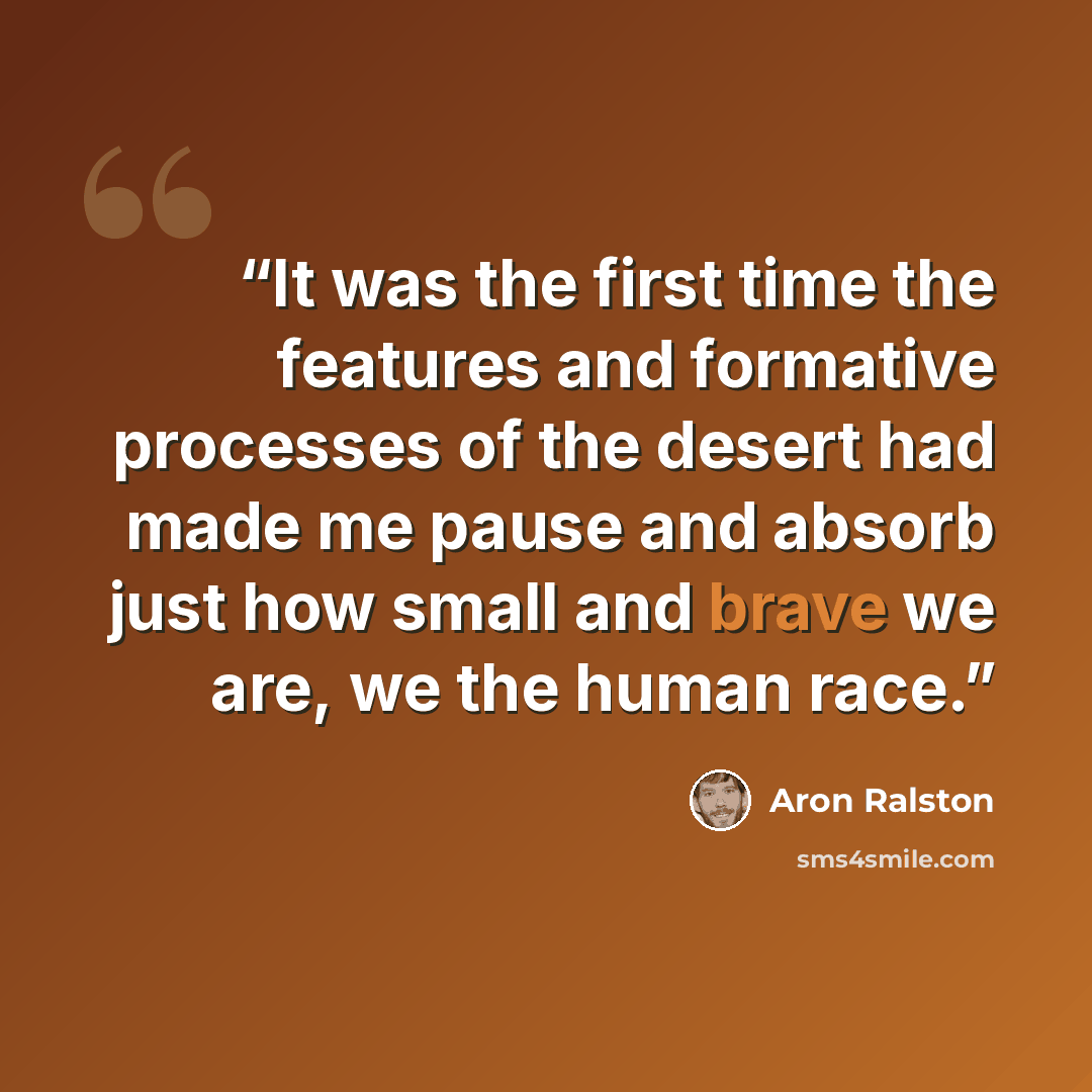 “It was the first time the features and formative processes of the desert had made me pause and absorb just how small and brave we are, we the human race.” quote by Aron Ralston