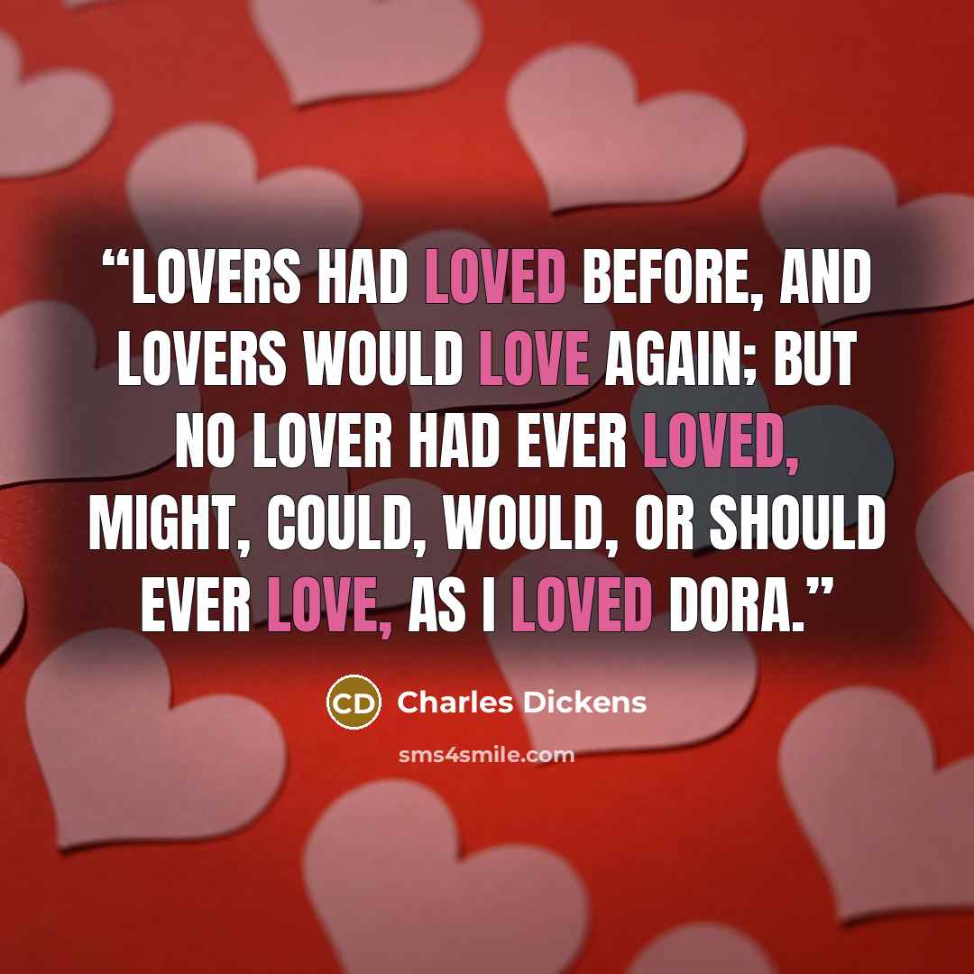 “Lovers had loved before, and lovers would love again; but no lover had ever loved, might, could, would, or should ever love, as I loved Dora.” quote by Charles Dickens