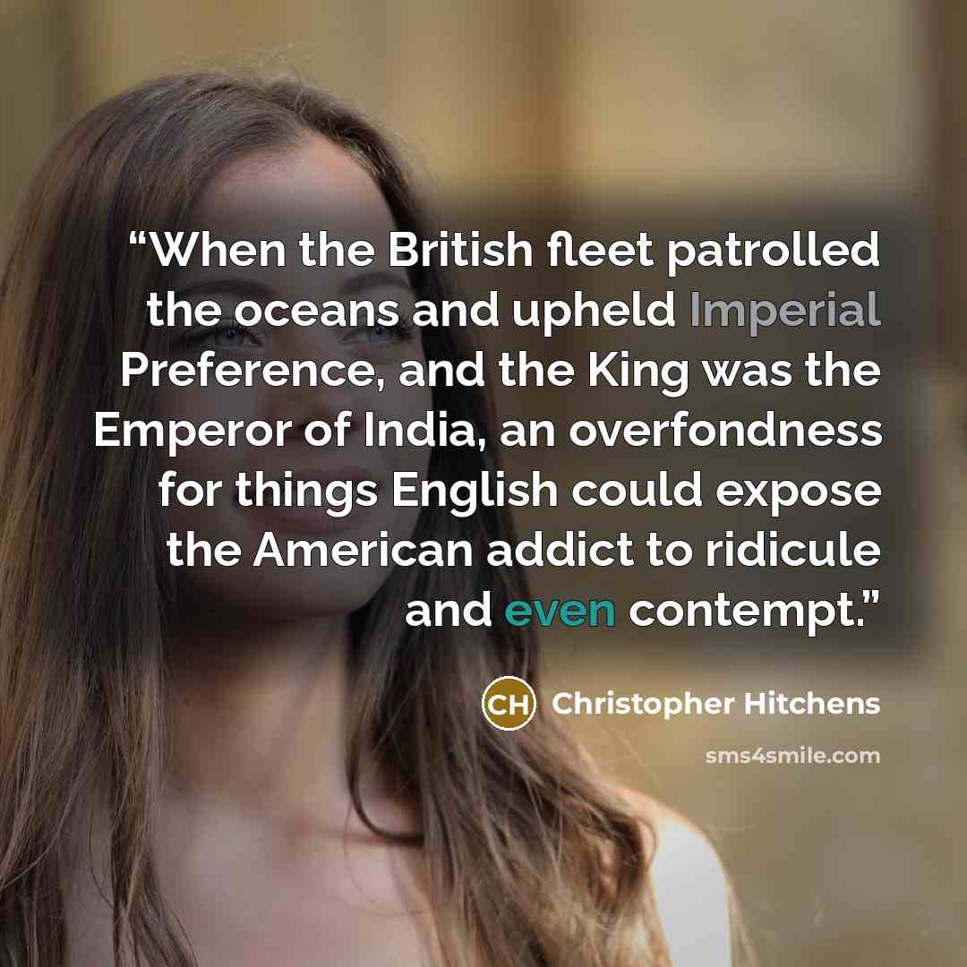 “When the British fleet patrolled the oceans and upheld Imperial Preference, and the King was the Emperor of India, an overfondness for things English could expose the American addict to ridicule and even contempt.” quote by Christopher Hitchens