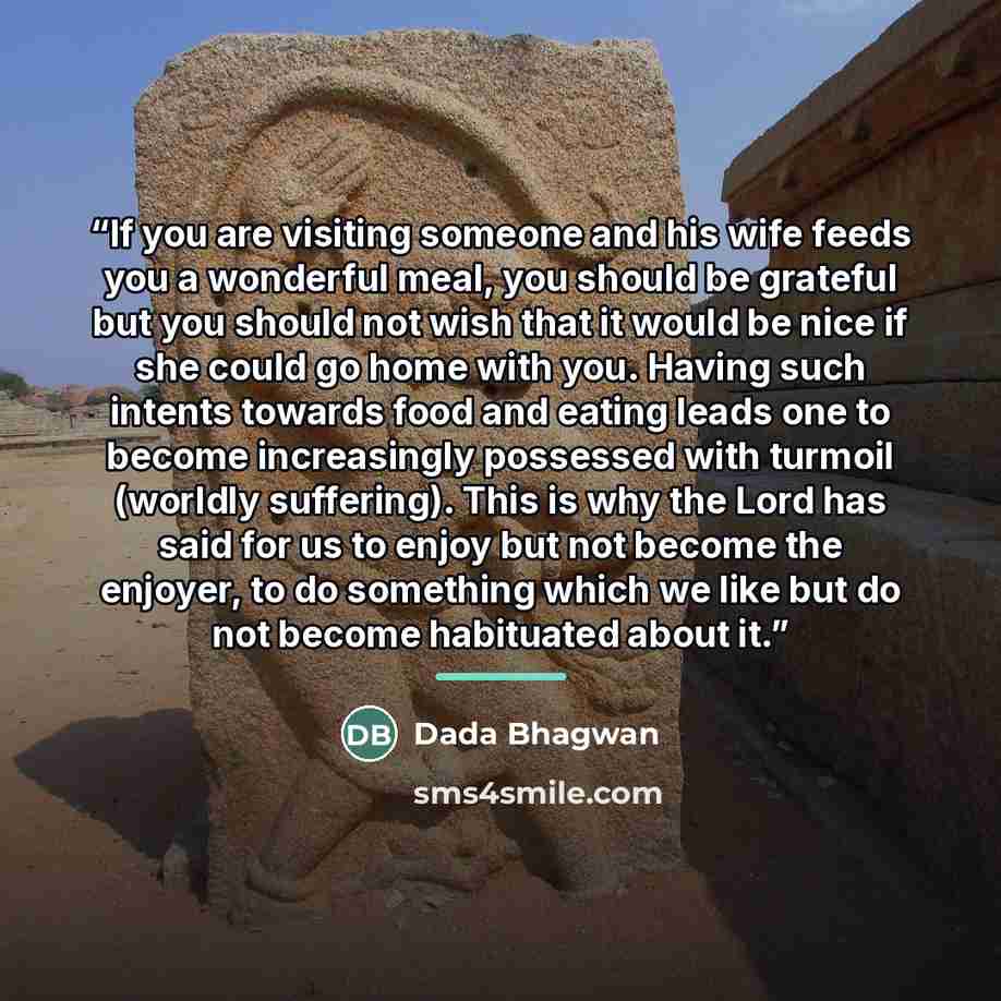 “If you are visiting someone and his wife feeds you a wonderful meal, you should be grateful but you should not wish that it would be nice if she could go home with you. Having such intents towards food and eating leads one to become increasingly possessed with turmoil (worldly suffering). This is…” quote by Dada Bhagwan