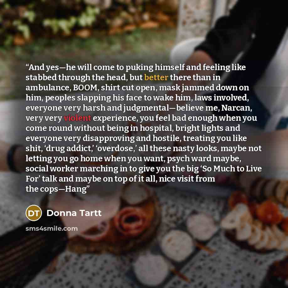 “And yes—he will come to puking himself and feeling like stabbed through the head, but better there than in ambulance, BOOM, shirt cut open, mask jammed down on him, peoples slapping his face to wake him, laws involved, everyone very harsh and judgmental—believe me, Narcan, very very violent…” quote by Donna Tartt