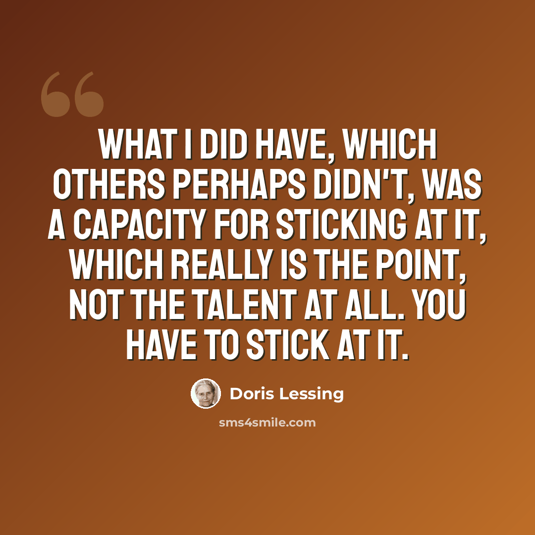 “What I did have, which others perhaps didn't, was a capacity for sticking at it, which really is the point, not the talent at all. You have to stick at it.” quote by Doris Lessing